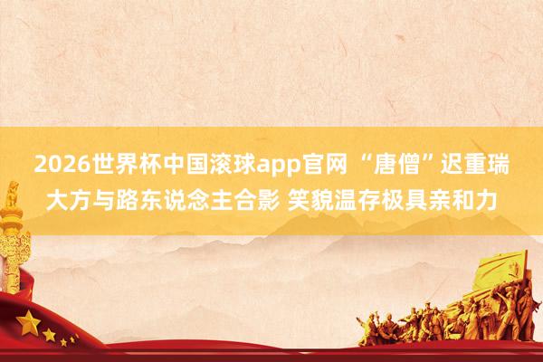 2026世界杯中国滚球app官网 “唐僧”迟重瑞大方与路东说念主合影 笑貌温存极具亲和力