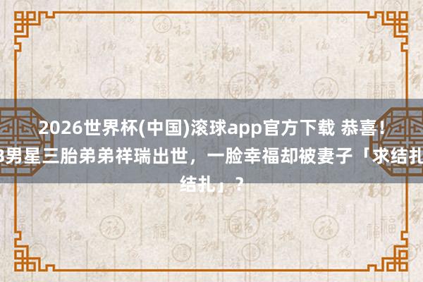 2026世界杯(中国)滚球app官方下载 恭喜！TVB男星三胎弟弟祥瑞出世，一脸幸福却被妻子「求结扎」？