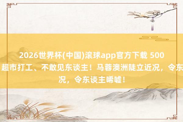 2026世界杯(中国)滚球app官方下载 5000万败光，超市打工、不敢见东谈主！马蓉澳洲陡立近况，令东谈主唏嘘！