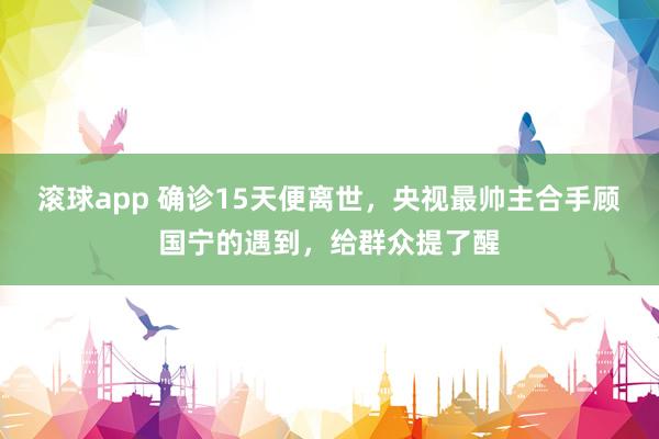 滚球app 确诊15天便离世，央视最帅主合手顾国宁的遇到，给群众提了醒