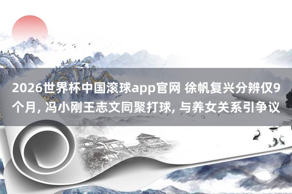 2026世界杯中国滚球app官网 徐帆复兴分辨仅9个月， 冯小刚王志文同聚打球， 与养女关系引争议