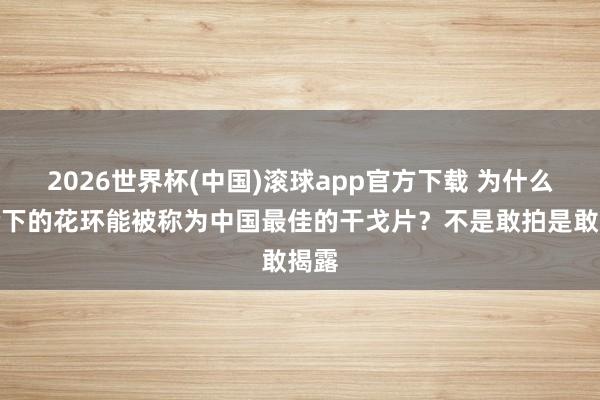 2026世界杯(中国)滚球app官方下载 为什么峻岭下的花环能被称为中国最佳的干戈片？不是敢拍是敢揭露