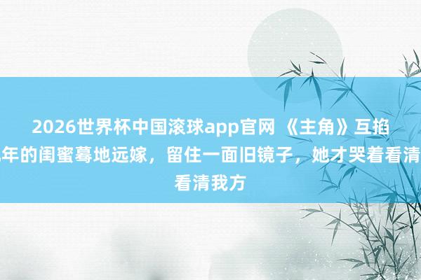 2026世界杯中国滚球app官网 《主角》互掐十几年的闺蜜蓦地远嫁，留住一面旧镜子，她才哭着看清我方