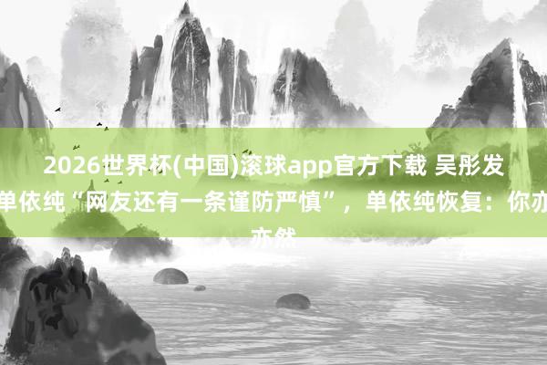 2026世界杯(中国)滚球app官方下载 吴彤发问单依纯“网友还有一条谨防严慎”，单依纯恢复：你亦然
