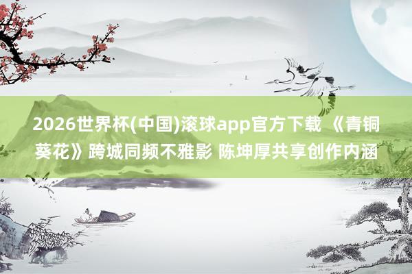2026世界杯(中国)滚球app官方下载 《青铜葵花》跨城同频不雅影 陈坤厚共享创作内涵