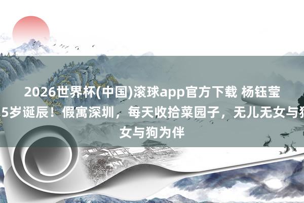 2026世界杯(中国)滚球app官方下载 杨钰莹迎来55岁诞辰！假寓深圳，每天收拾菜园子，无儿无女与狗为伴