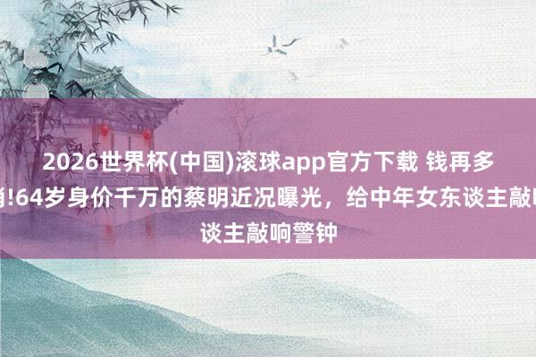 2026世界杯(中国)滚球app官方下载 钱再多也不消!64岁身价千万的蔡明近况曝光，给中年女东谈主敲响警钟
