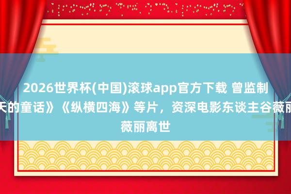 2026世界杯(中国)滚球app官方下载 曾监制《秋天的童话》《纵横四海》等片，资深电影东谈主谷薇丽离世