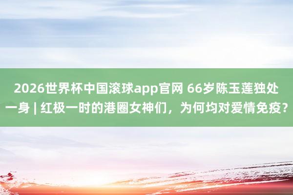 2026世界杯中国滚球app官网 66岁陈玉莲独处一身 | 红极一时的港圈女神们，为何均对爱情免疫？