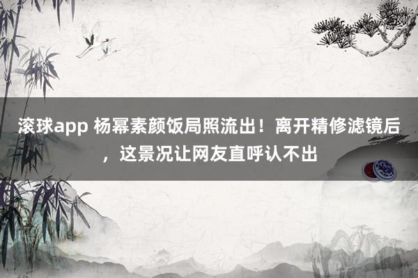 滚球app 杨幂素颜饭局照流出！离开精修滤镜后，这景况让网友直呼认不出
