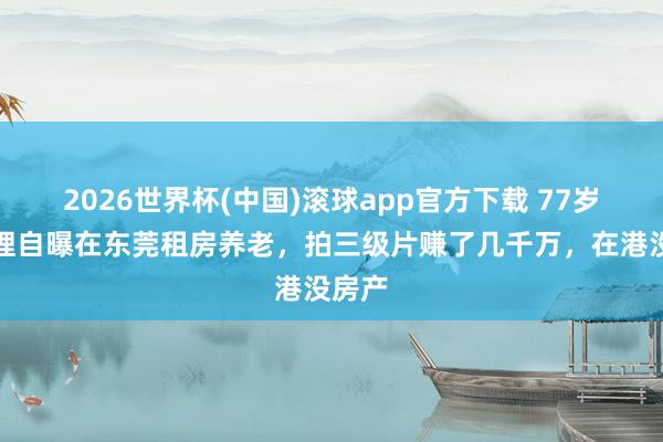 2026世界杯(中国)滚球app官方下载 77岁曹查理自曝在东莞租房养老，拍三级片赚了几千万，在港没房产