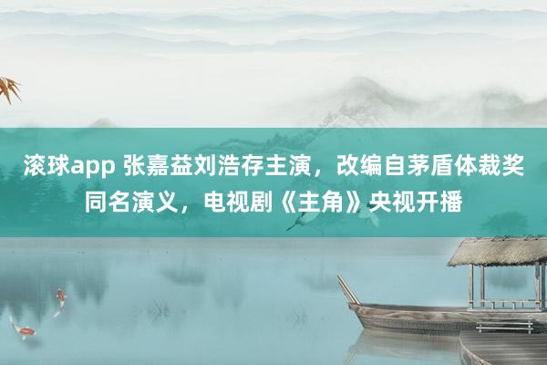 滚球app 张嘉益刘浩存主演，改编自茅盾体裁奖同名演义，电视剧《主角》央视开播