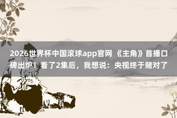 2026世界杯中国滚球app官网 《主角》首播口碑出炉！看了2集后，我想说：央视终于赌对了