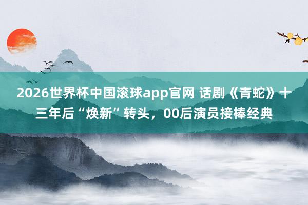 2026世界杯中国滚球app官网 话剧《青蛇》十三年后“焕新”转头，00后演员接棒经典