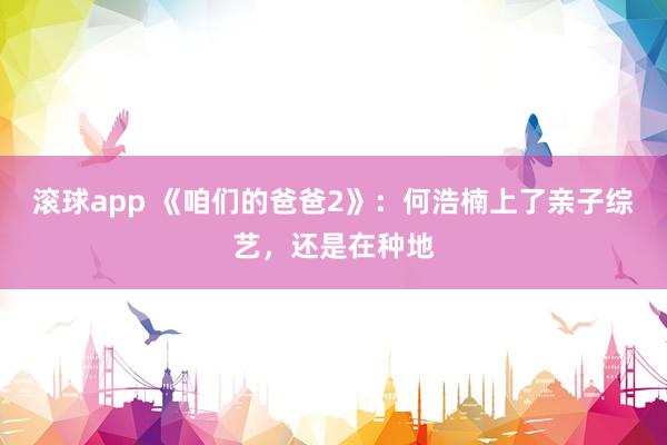 滚球app 《咱们的爸爸2》：何浩楠上了亲子综艺，还是在种地
