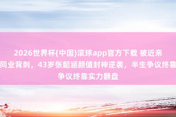 2026世界杯(中国)滚球app官方下载 被近亲捅刀、被同业背刺，43岁张韶涵颜值封神逆袭，半生争议终靠实力翻盘
