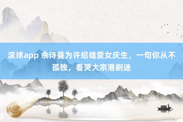 滚球app 佘诗曼为许绍雄爱女庆生，一句你从不孤独，看哭大宗港剧迷