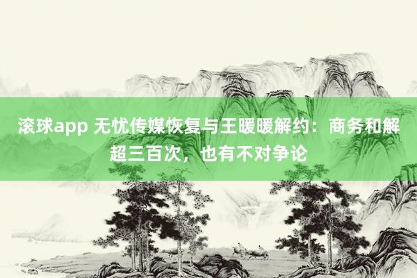滚球app 无忧传媒恢复与王暖暖解约：商务和解超三百次，也有不对争论