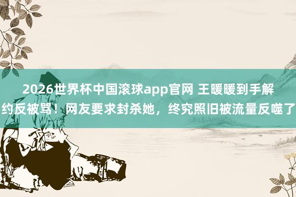 2026世界杯中国滚球app官网 王暖暖到手解约反被骂！网友要求封杀她，终究照旧被流量反噬了
