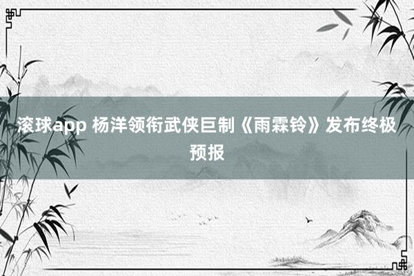 滚球app 杨洋领衔武侠巨制《雨霖铃》发布终极预报