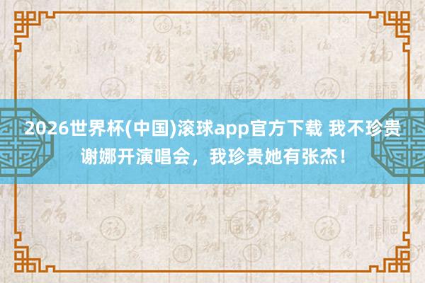 2026世界杯(中国)滚球app官方下载 我不珍贵谢娜开演唱会，我珍贵她有张杰！