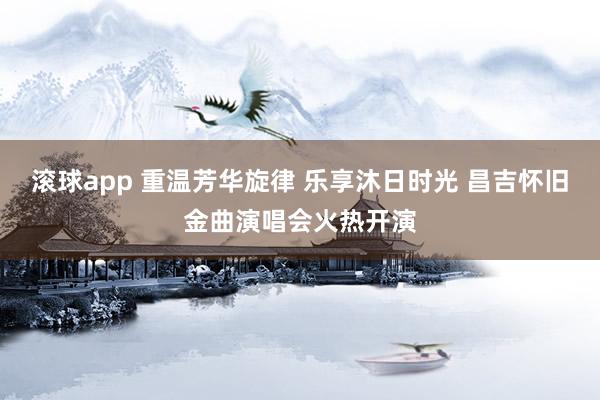 滚球app 重温芳华旋律 乐享沐日时光 昌吉怀旧金曲演唱会火热开演
