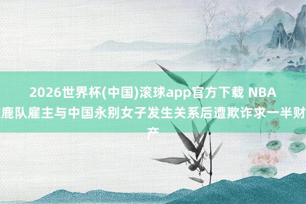 2026世界杯(中国)滚球app官方下载 NBA雄鹿队雇主与中国永别女子发生关系后遭欺诈求一半财产