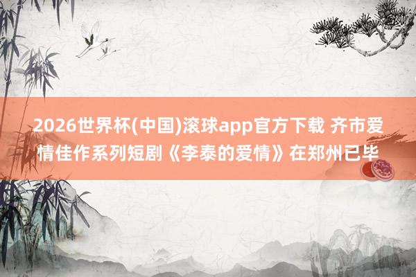 2026世界杯(中国)滚球app官方下载 齐市爱情佳作系列短剧《李泰的爱情》在郑州已毕