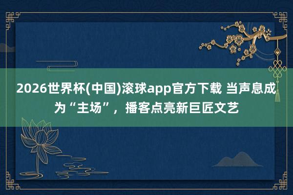 2026世界杯(中国)滚球app官方下载 当声息成为“主场”，播客点亮新巨匠文艺