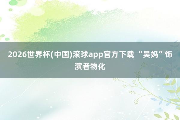 2026世界杯(中国)滚球app官方下载 “吴妈”饰演者物化
