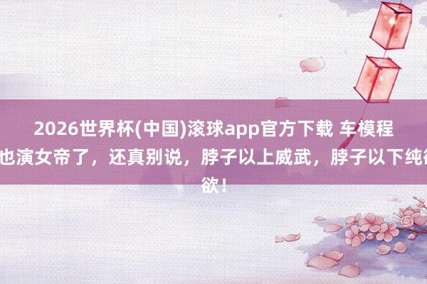 2026世界杯(中国)滚球app官方下载 车模程儿也演女帝了，还真别说，脖子以上威武，脖子以下纯欲！