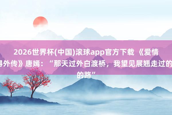 2026世界杯(中国)滚球app官方下载 《爱情莫得外传》唐嫣:“那天过外白渡桥,我望见展翘走过的路”