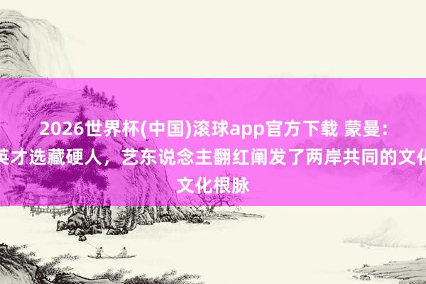 2026世界杯(中国)滚球app官方下载 蒙曼：中华英才选藏硬人，艺东说念主翻红阐发了两岸共同的文化根脉
