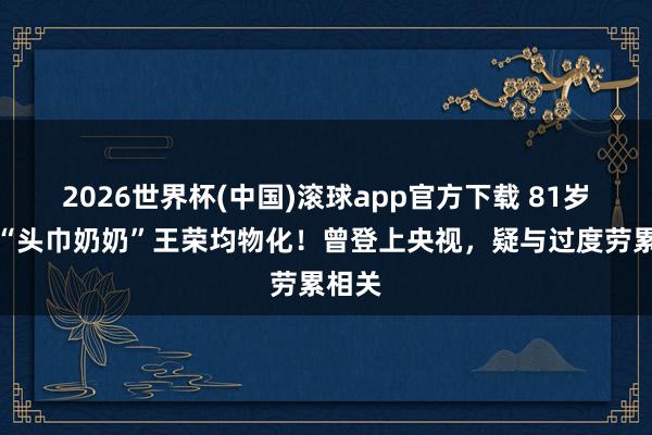 2026世界杯(中国)滚球app官方下载 81岁沂蒙“头巾奶奶”王荣均物化！曾登上央视，疑与过度劳累相关