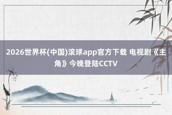 2026世界杯(中国)滚球app官方下载 电视剧《主角》今晚登陆CCTV