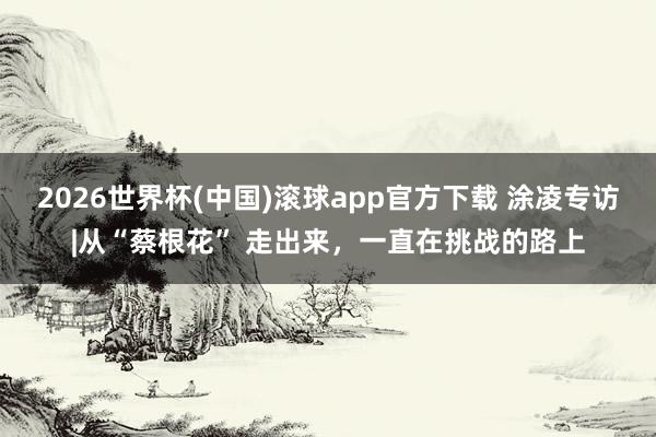 2026世界杯(中国)滚球app官方下载 涂凌专访|从“蔡根花” 走出来，一直在挑战的路上