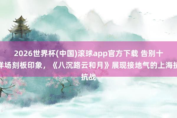 2026世界杯(中国)滚球app官方下载 告别十里洋场刻板印象，《八沉路云和月》展现接地气的上海抗战