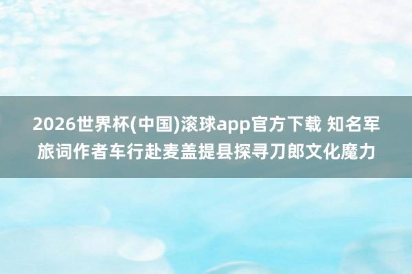 2026世界杯(中国)滚球app官方下载 知名军旅词作者车行赴麦盖提县探寻刀郎文化魔力