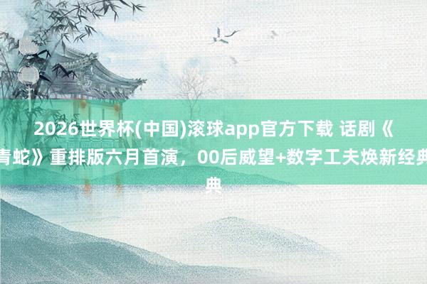 2026世界杯(中国)滚球app官方下载 话剧《青蛇》重排版六月首演，00后威望+数字工夫焕新经典