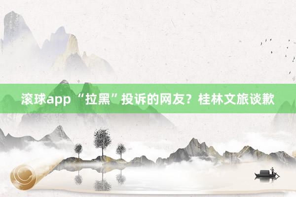 滚球app “拉黑”投诉的网友？桂林文旅谈歉