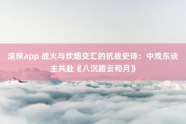 滚球app 战火与炊烟交汇的抗战史诗：中戏东谈主共赴《八沉路云和月》