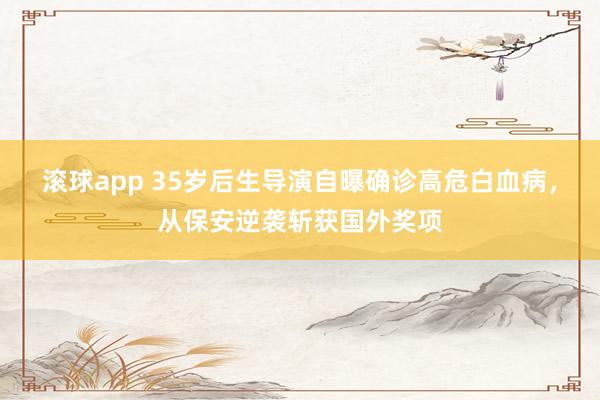 滚球app 35岁后生导演自曝确诊高危白血病，从保安逆袭斩获国外奖项