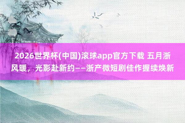 2026世界杯(中国)滚球app官方下载 五月浙风暖，光影赴新约——浙产微短剧佳作握续焕新