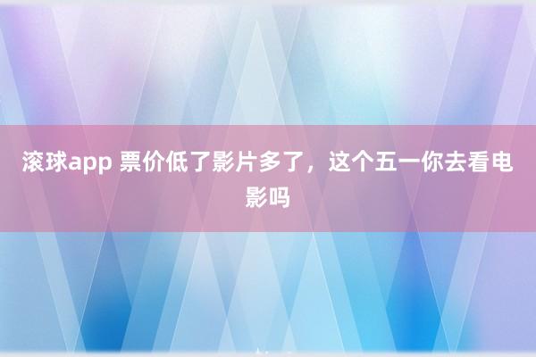 滚球app 票价低了影片多了,这个五一你去看电影吗