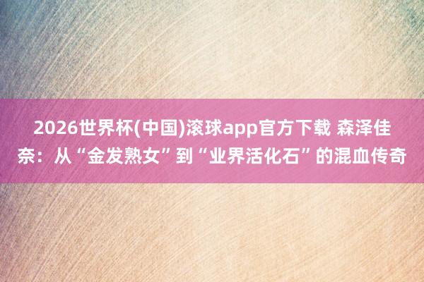 2026世界杯(中国)滚球app官方下载 森泽佳奈：从“金发熟女”到“业界活化石”的混血传奇