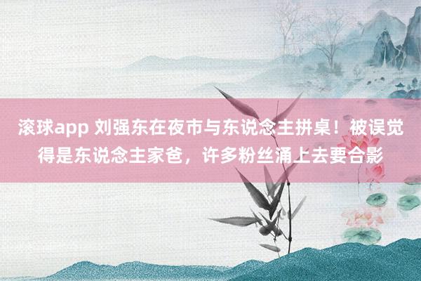 滚球app 刘强东在夜市与东说念主拼桌！被误觉得是东说念主家爸，许多粉丝涌上去要合影