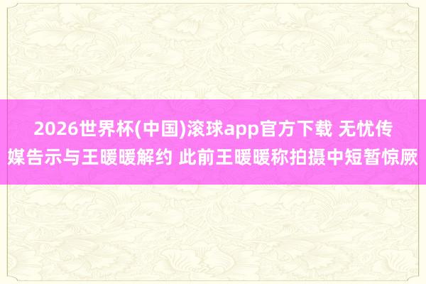 2026世界杯(中国)滚球app官方下载 无忧传媒告示与王暖暖解约 此前王暖暖称拍摄中短暂惊厥