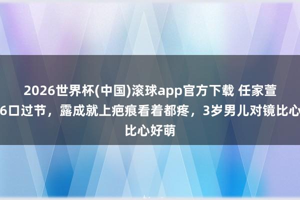 2026世界杯(中国)滚球app官方下载 任家萱一家6口过节，露成就上疤痕看着都疼，3岁男儿对镜比心好萌