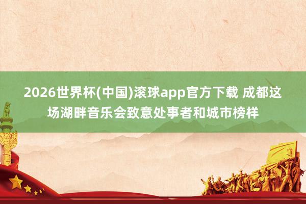 2026世界杯(中国)滚球app官方下载 成都这场湖畔音乐会致意处事者和城市榜样