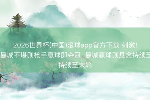2026世界杯(中国)滚球app官方下载 刺激! 下轮曼城不堪则枪手赢球即夺冠， 曼城赢球则悬念持续至末轮